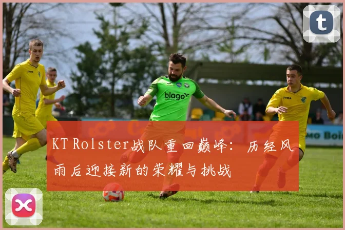 KT Rolster战队重回巅峰：历经风雨后迎接新的荣耀与挑战