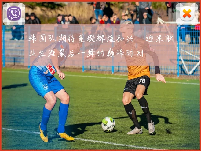 韩国队期待重现辉煌孙兴慜迎来职业生涯最后一舞的巅峰时刻