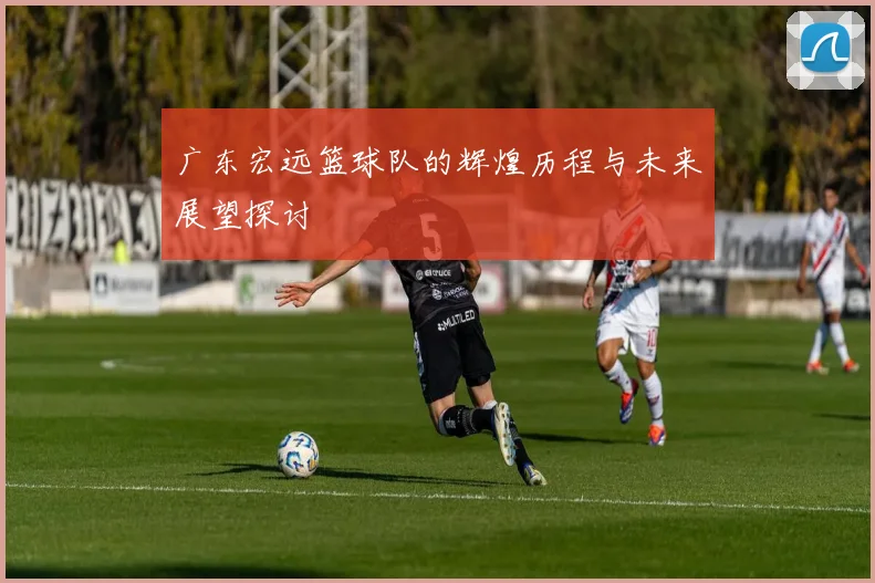 广东宏远篮球队的辉煌历程与未来展望探讨