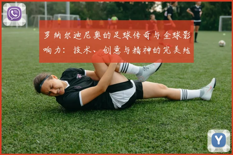 罗纳尔迪尼奥的足球传奇与全球影响力：技术、创意与精神的完美结合