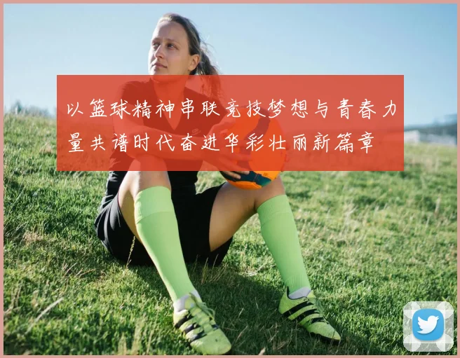 以篮球精神串联竞技梦想与青春力量共谱时代奋进华彩壮丽新篇章