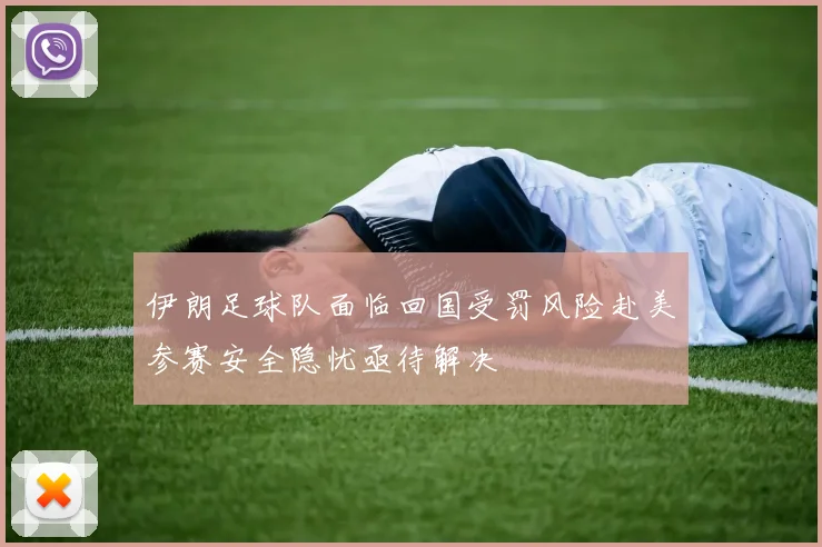 伊朗足球队面临回国受罚风险赴美参赛安全隐忧亟待解决