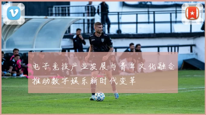 电子竞技产业发展与青年文化融合推动数字娱乐新时代变革