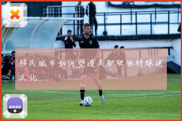 移民城市如何塑造美职联独特球迷文化