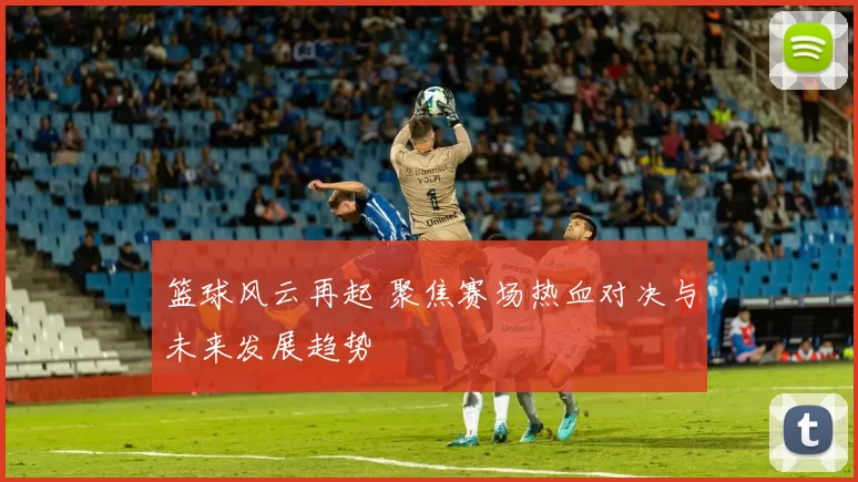 篮球风云再起 聚焦赛场热血对决与未来发展趋势