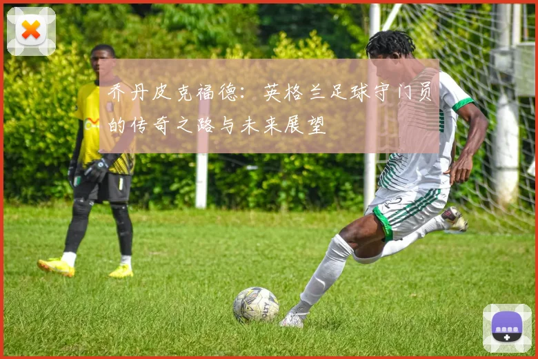 乔丹皮克福德：英格兰足球守门员的传奇之路与未来展望