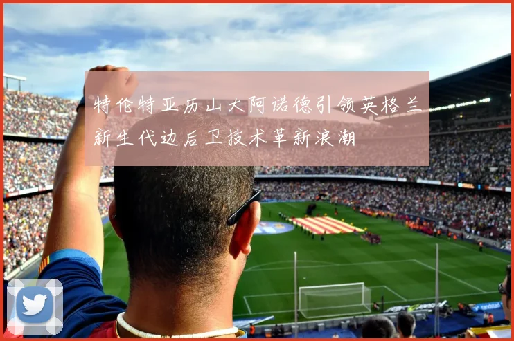 特伦特亚历山大阿诺德引领英格兰新生代边后卫技术革新浪潮