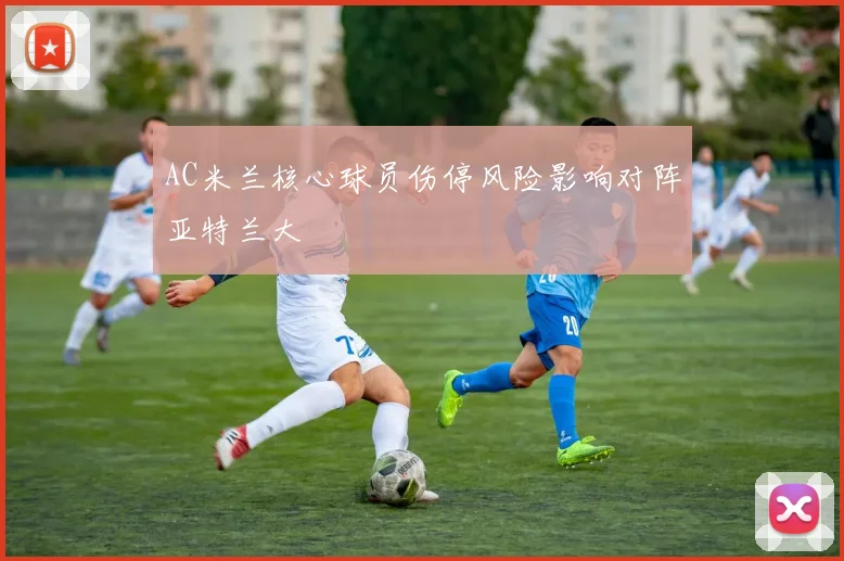AC米兰核心球员伤停风险影响对阵亚特兰大