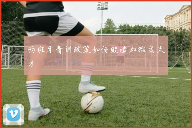 西班牙青训政策如何锻造加维式天才